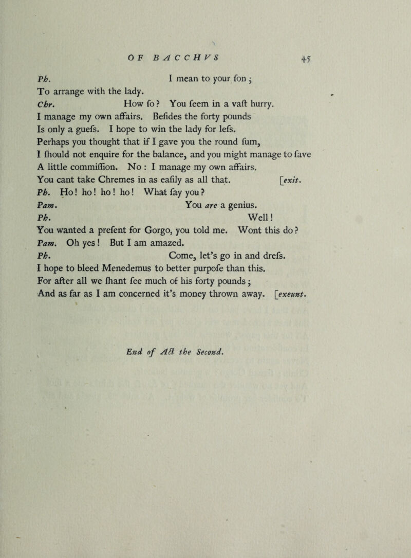 OF BACCHUS P^. I mean to your fon ; To arrange with the lady. Chr, How fo? You feem in a vaft hurry. I manage my own affairs. Befides the forty pounds Is only a guefs. I hope to win the lady for lefs. Perhaps you thought that if I gave you the round fum, I fliould not enquire for the balance^ and you might manage to fave A little commiffion. No : I manage my own affairs. You cant take Chremes in as eafily as all that. [fjc/V. P^. Ho! ho! ho! ho! What fay you ? Pam, You are a genius. P^, Well! You wanted a prefent for Gorgo, you told me. Wont this do ? Pam, Oh yes ! But I am amazed. PF. Come, let’s go in and drefs. I hope to bleed Menedemus to better purpofe than this. For after all we fhant fee much of his forty pounds j And as far as I am concerned it’s money thrown away, {exeunt. End of AH the Second,