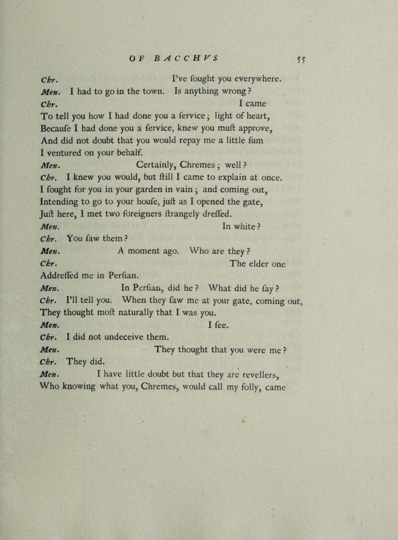 Chr. I'^ve fought you everywhere. Men, I had to go in the town. Is anything wrong} Chr. I came To tell you how I had done you a fervice; light of heart, Becaufe I had done you a fervice, knew you muft approve. And did not doubt that you would repay me a little fum I ventured on your behalf. Men. Certainly, Chremes ; well } Chr, I knew you would, but ftill I came to explain at once. I fought for you in your garden in vain; and coming out. Intending to go to your houfe, juft as I opened the gate. Juft here, I met two foreigners ftrangely drelfed. Men. In white ^ Chr. You faw them } Men. A moment ago. Who are they ? Chr. The elder one Addreffed me in Perfian. Men. In Perfian, did he } What did he fay } Chr. ril tell you. When they faw me at your gate, coming out, They thought moft naturally that I was you. Men. I fee. Chr. I did not undeceive them. Men. They thought that you were me ? Chr. They did. Men. I have little doubt but that they are revellers. Who knowing what you, Chremes, would call my folly, came