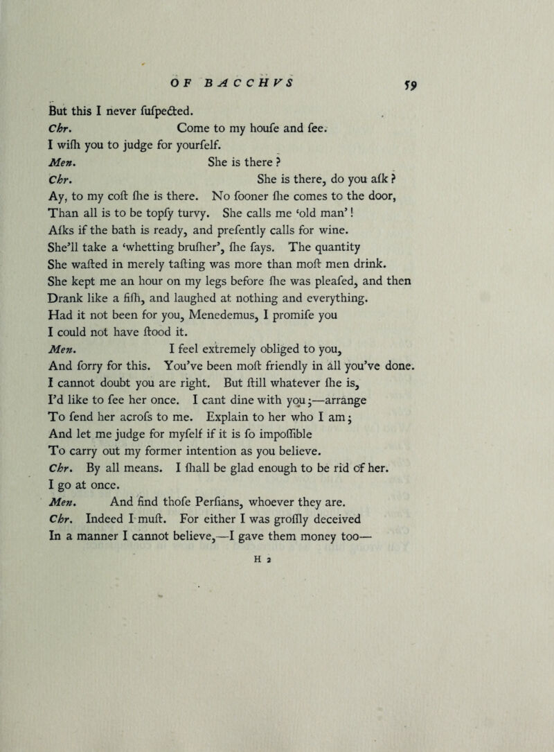 S9 But this I never fufpedted. Chr. Come to my houfe and fee. I wifli you to judge for yourfelf. Men, Chr, She is there ? She is there, do you afk ? Ay, to my coft fhe is there. No fooner flie comes to the door, Than all is to be topfy turvy. She calls me ‘old man’! Afks if the bath is ready, and prefently calls for wine. She’ll take a ‘whetting bruflier’, flie fays. The quantity She wafted in merely tailing was more than moft men drink. She kept me an hour on my legs before flie was pleafed, and then Drank like a fifli, and laughed at nothing and everything. Had it not been for you, Menedemus, I promife you I could not have flood it. Men, I feel extremely obliged to you. And forry for this. You’ve been moft friendly in all you’ve done. I cannot doubt you are right. But ftill whatever llie is. I’d like to fee her once. I cant dine with you •—arrange To fend her acrofs to me. Explain to her who I am; And let me judge for myfelf if it is fo impoflible To carry out my former intention as you believe. Chr, By all means. I fliall be glad enough to be rid of her. I go at once. Men, And find thofe Perlians, whoever they are. Chr, Indeed I mull. For either I was groflly deceived In a manner I cannot believe,—I gave them money too—