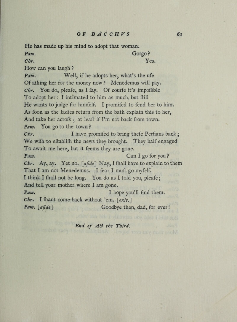 He has made up his mind to adopt that woman. Pam. Chr. How can you laugh ? Gorgo ? Yes. Pain. Well, if he adopts her, what’s the ufe Of alking her for the money now ? Menedemus will pay. Chr. You do, pleafe, as I fay. Of courfe it’s impoffible To adopt her : I intimated to him as much, but ftill He wants to judge for himfelf. I promifed to fend her to him. As foon as the ladies return from the bath explain this to her. And take her acrofs ; at lead if I’m not back from town. Pam. You go to the town ? Chr. I have promifed to bring thefe Perfians back; We wifli to eftablifli the news they brought. They half engaged To await me here, but it feems they are gone. Pam. Can I go for you ? Chr. Ay, ay. Yet no. \_a[ide\ Nay, I fliall have to explain to them That I am not Menedemus.—I fear I mull: go myfelf. I think I fhall not be long. You do as I told you, pleafe- And tell your mother where I am gone. Pam. I hope you’ll find them. Chr. I fhant come back without ’em. {exit7\ Pam. \afide^ Goodbye then, dad, for ever ! Bnd of A61 the Third.