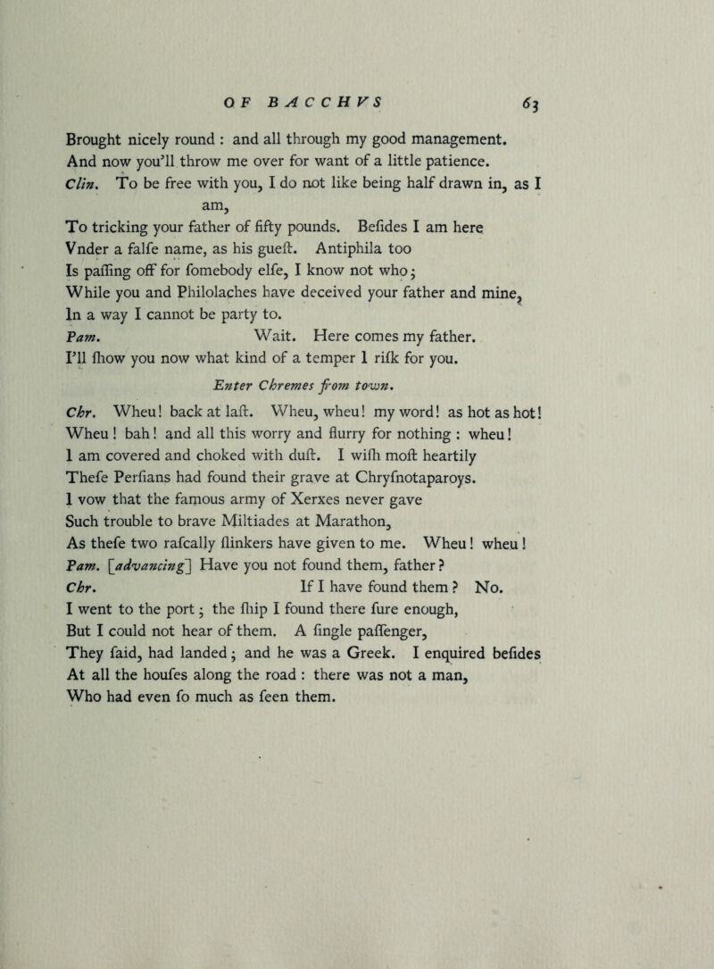 Brought nicely round : and all through my good management. And now you’ll throw me over for want of a little patience. Clin. To be free with you, I do not like being half drawn in, as I am. To tricking your father of fifty pounds. Befides I am here Vnder a falfe name, as his gueft. Antiphila too Is palling off for fomebody elfe, I know not who; While you and Philolaches have deceived your father and mine, In a way I cannot be party to. Fam. Wait. Here comes my father, ril fhow you now what kind of a temper 1 rifk for you. Enter Chremes from tovjn. Chr. Wheu! back at laft. Wheu, wheu! my word! as hot as hot! Wheu ! bah! and all this worry and flurry for nothing : wheu! 1 am covered and choked with duft. I wifli moft heartily Thefe Perfians had found their grave at Chryfnotaparoys. 1 vow that the famous army of Xerxes never gave Such trouble to brave Miltiades at Marathon, As thefe two rafcally (linkers have given to me. Wheu! wheu! Fam. [advancing Have you not found them, father ? Chr. If I have found them ? No. I went to the port; the flrip I found there fure enough, But I could not hear of them. A Angle paflenger. They faid, had landed; and he was a Greek. I enquired befides At all the houfes along the road : there was not a man, Who had even fo much as feen them.