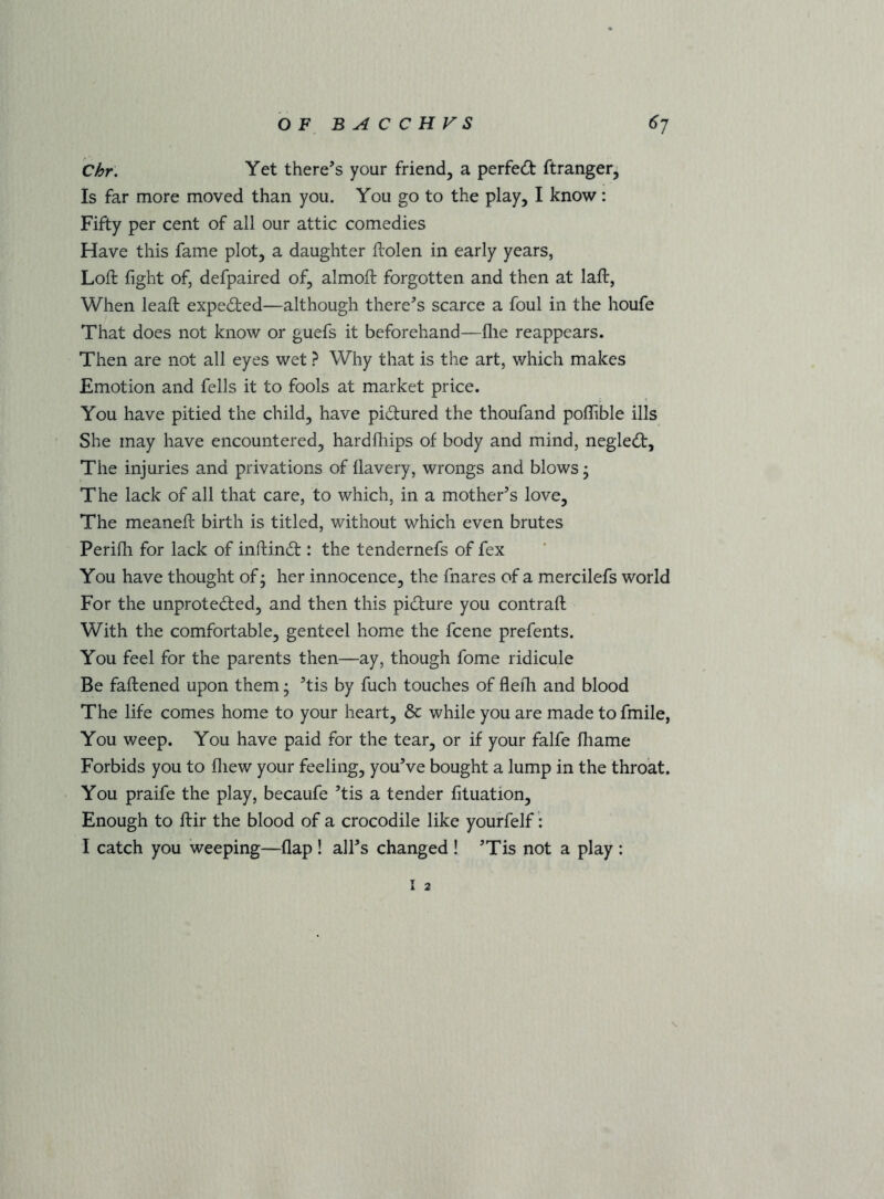 Chr. Yet there’s your friend, a perfect ftranger, Is far more moved than you. You go to the play, I know: Fifty per cent of all our attic comedies Have this fame plot, a daughter ftolen in early years, Loft fight of, defpaired of, almoft forgotten and then at laft, When leaft expected—although there’s scarce a foul in the houfe That does not know or guefs it beforehand—file reappears. Then are not all eyes wet ? Why that is the art, which makes Emotion and fells it to fools at market price. You have pitied the child, have pidured the thoufand poflTible ills She may have encountered, hardfliips of body and mind, negled. The injuries and privations of llavery, wrongs and blows • The lack of all that care, to which, in a mother’s love. The meaneft birth is titled, without which even brutes Perifh for lack of inftind : the tendernefs of fex You have thought of; her innocence, the fnares of a mercilefs world For the unproteded, and then this pidure you contrail With the comfortable, genteel home the fcene prefents. You feel for the parents then—ay, though fome ridicule Be faftened upon them; ’tis by fuch touches of flefli and blood The life comes home to your heart, & while you are made to fmile, You weep. You have paid for the tear, or if your falfe fliame Forbids you to fliew your feeling, you’ve bought a lump in the throat. You praife the play, becaufe ’tis a tender fituation. Enough to ftir the blood of a crocodile like yourfelf I catch you weeping—flap ! all’s changed ! ’Tis not a play : I 2