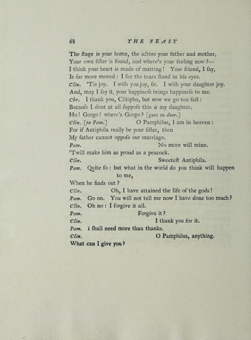 The ftage is your home, the adors your father and mother, Your own fifter is found, and whereas your feeling now ?— I think your heart is made of matting ! Your friend, I fay, Is far more moved : I fee the tears Hand in his eyes. Cltn. Tis joy. I wifli you joy, fir. I wifli your daughter joy. And, may I fay it, your happinefs brings happinefs to me. Chr, I thank you, Clitipho, but now we go too faft: Becaufe I dont at all fiippofe this is my daughter. Ho ! Gorgo ! where’s Gorgo ? [goes to door^] Clin, [to Pam.'] O Pamphilus, 1 am in heaven : For if Antiphila really be your fifter, then My father cannot oppofe our marriage. Pam. No more will mine. ’Twill make him as proud as a peacock. Clin. Sweeteft Antiphila. Pam. Quite fo : but what in the world do you think will happen to me, ' When he finds out } Clin. Oh, I have attained the life of the gods ! Pam. Go on. You will not tell me now I have done too much ? Clin. Oh no : I forgive it alL Pam. Forgive it ? Clin. I thank you for it. Pam. i fhall need more than thanks. Clin. O Pamphilus, anything. What can I give you ?