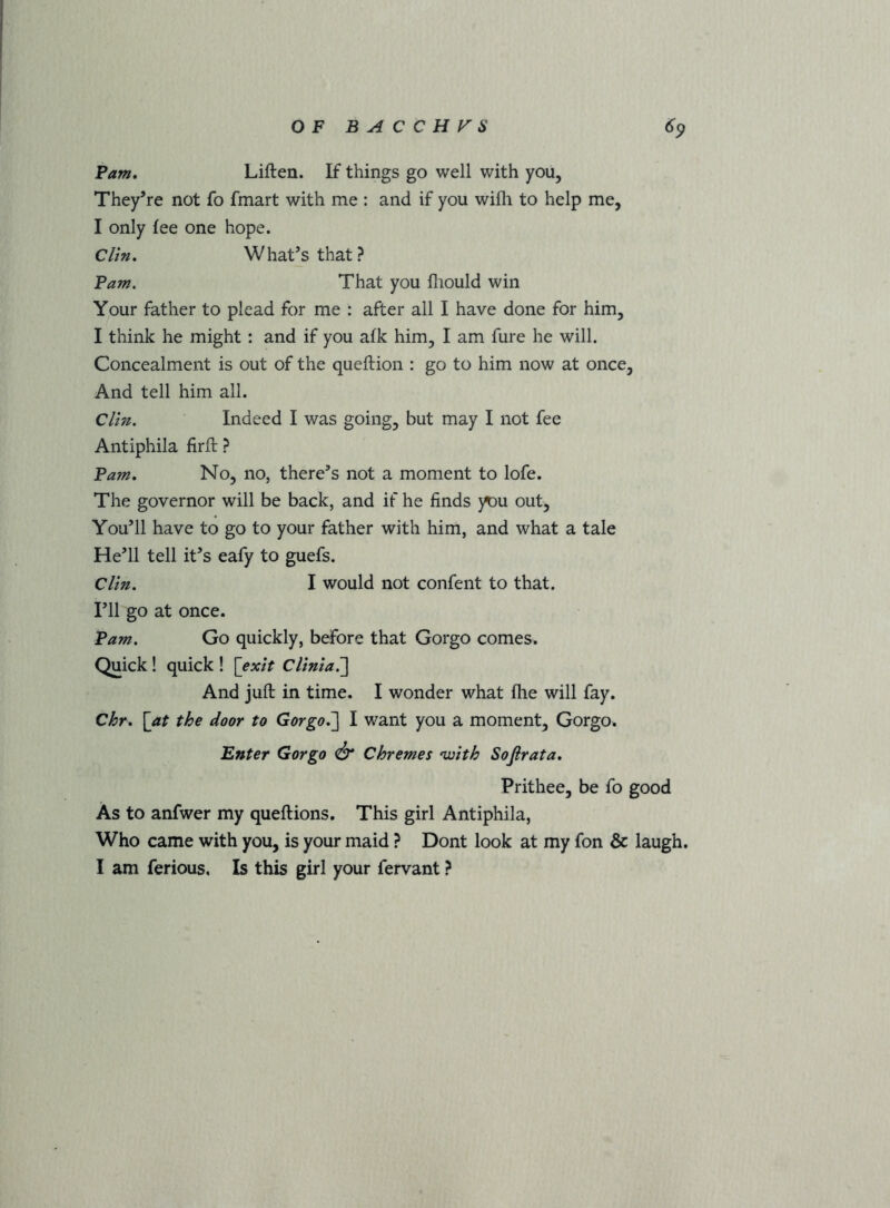Pam, Liften. If things go well with you. They’re not fo fmart with me : and if you wifli to help me, I only fee one hope. Clin, What’s that? Pam. That you fliould win Your father to plead for me : after all I have done for him, I think he might: and if you afk him, I am fure he will. Concealment is out of the queftion : go to him now at once. And tell him all. Clin. Indeed I was going, but may I not fee Antiphila firit ? Pam, No, no, there’s not a moment to lofe. The governor will be back, and if he finds }^u out. You’ll have to go to your father with him, and what a tale He’ll tell it’s eafy to guefs. Clin. I would not confent to that. I’ll go at once. Pam. Go quickly, before that Gorgo comes. Quick! quick ! [exit Clinia.'] And juft in time. I wonder what fhe will fay. C^r. [at the door to Gorgo.'] I want you a moment, Gorgo. Enter Gorgo ^ Chremes njoith Sofirata, Prithee, be fo good As to anfwer my queftions. This girl Antiphila, Who came with you, is your maid ? Dont look at my fon & laugh.