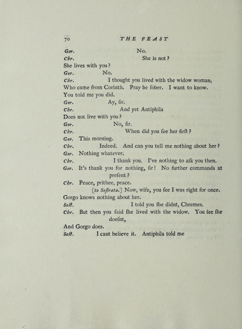 Got. No. Chr, She is not ? She lives with you ? Gor. No. Chr, I thought you lived with the widow woman,' Who came from Corinth. Pray be fober. I want to know. You told me you did. Gor, Ay, fir. Chr, And yet Antiphila Does not live with you ? Gor, No, fir. Chr. When did you fee her firft ? Gor. This mdrning. Chr, Indeed. And can you tell me nothing about her ? Gor. Nothing whatever. Chr. I thank you. Fve nothing to afk you then. Gor, It’s thank you for nothing, fir! No further commands at prefent} Chr. Peace, prithee, peace. {to SoJ}rata,~\ Now, wife, you fee I was right for once. Gorgo knows nothing about her. Soft. I told you file didnt, Chremes. Chr. But then you faid file lived with the widow. You fee fhe doefnt. And Gorgo does. Soft, I cant believe it. Antiphila told me