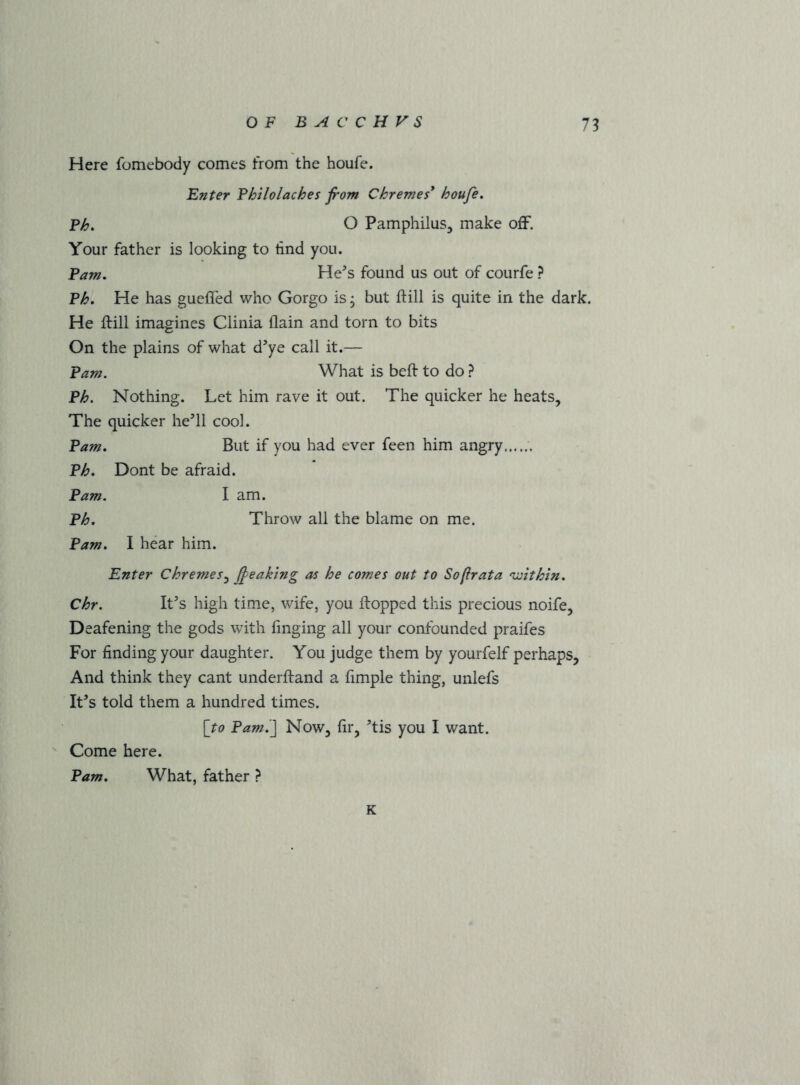 Here fomebody comes from the houfe. Enter Fhilolaches from Chremes* houfe, Fh, O PamphiluSj make ofF. Your father is looking to find you. Earn, He’s found us out of courfe ? Vh, He has gueffed who Gorgo is, but ftill is quite in the dark. He ftill imagines Clinia flain and torn to bits On the plains of what d’ye call it.— Vam. What is beft to do ? Eh, Nothing. Let him rave it out. The quicker he heats. The quicker he’ll cool. Earn, But if you had ever feen him angry Eh, Dont be afraid. Earn. I am. Eh, Throw all the blame on me. Earn, I hear him. Enter Chremes,^ (feaktng as he comes out to Sofrata 'within, Chr. It’s high time, wife, you flopped this precious noife, Deafening the gods with fmging all your confounded praifes For finding your daughter. You judge them by yourfelf perhaps. And think they cant underftand a fimple thing, unlefs It’s told them a hundred times. [to Eami] Now, fir, ’tis you I want. ' Come here. Earn, What, father ? K