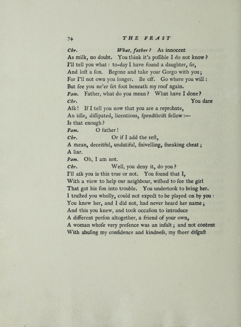 74- Chr. What^ father ? As innocent As milk, no doubt. You think it’s poffible I do not know ? I’ll tell you what: to-day I have found a daughter, fir. And loft a fon. Begone and take your Gorgo with you; For I’ll not own you longer. Be oft'. Go where you will: But fee you ne’er fet foot beneath my roof again. Fam, Father, what do you mean ? What have I done ? Chr. ' You dare Aik! If I tell you now that you are a reprobate, An idle, diftipated, licentious, fpendthrift fellow:— Is that enough ? Pam. O father! Chr. Or if I add the reft, A mean, deceitful, undutiful, fniveiling, fneaking cheat; A liar. Pam. Oh, I am not. Chr. Well, you deny it, do you ? I’ll aik you is this true or not. You found that I, With a view to help our neighbour, wiilied to fee the girl That got his fon into trouble. You undertook to bring her. I trufted you wholly, could not expedt to be played on by you : You knew her, and 1 did not, had never heard her name; And this you knew, and took occafion to introduce A different perfon altogether, a friend of your own, A woman whofe very prefence was an infult; and not content With abufing my confidence and kindnefs, my fheer difguft