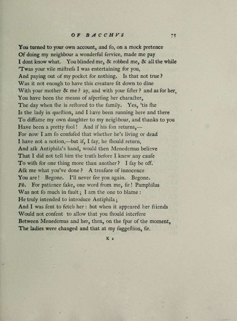 You turned to your own account, and fo, on a mock pretence Of doing my neighbour a wonderful fervice, made me pay I dont know what. You blinded me, & robbed me, & all the while ’Twas your vile miftrefs I was entertaining for you, And paying out of my pocket for nothing. Is that not true Was it not enough to have this creature fit down to dine With your mother & me ? ay, and with your filler ? and as for her, You have been the means of afperfmg her character. The day when flie is rellored to the family. Yes, ^tis lire Is the lady in quellion, and I have been running here and there To diffame my own daughter to my neighbour, and thanks to you Have been a pretty fool! And if his fon returns,— For now I am fo confufed that whether he’s living or dead I have not a notion,—but if, I fay, he fliould return. And alk Antiphila’s hand, would then Menedemus believe That I did not tell him the truth before I knew any caufe To willi for one thing more than another? I fay be off. Alk me what you’ve done ? A treafure of innocence You are! Begone. I’ll never fee you again. Begone. Ph, For patience fake, one word from me, fir! Pamphilus Was not fo much in fault; I am the one to blame : He truly intended to introduce Antiphila; And I was fent to fetch her : but when it appeared her friends Would not confent to allow that you Ihould interfere Between Menedemus and her, then, on the fpur of the moment. The ladies were changed and that at my fuggellion, fir. K a