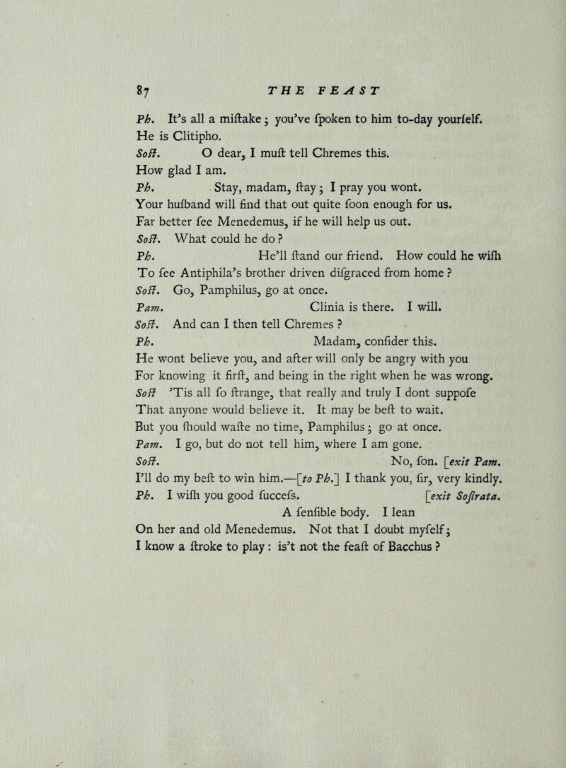 Eh, It’s all a miftake j you’ve fpoken to him to-day yourfelf. He is Clitipho. SoH, O dear, I muft tell Chremes this. How glad I am. Eh, Stay, madam, ftay; I pray you wont. Your hufband will find that out quite foon enough for us. Far better fee Menedemus, if he will help us out. SoH, What could he do ? Eh, He’ll firand our friend. How could he wifli To fee Antiphila’s brother driven difgraced from home ? SoH, Go, Pamphilus, go at once. Earn, Clinia is there. I will. SoH, And can I then tell Chremes ? Eh, Madam, confider this. He wont believe you, and after will only be angry with you For knowing it firfi-, and being in the right when he was wrong. SoH ’Tis all fo ftrange, that really and truly I dont suppofe That anyone would believe it. It may be befi: to wait. But you fliould wafte no time, Pamphilus; go at once. Earn, I go, but do not tell him, where I am gone. SoH, No, fon. [exit Earn, I’ll do my bed: to win him.—[to Eh,~] I thank you, fir, very kindly. Eh, I wifli you good fuccefs. [exit Sojlrata, A fenfible body. I lean On her and old Menedemus. Not that I doubt myfelf; I know a ftroke to play : is’t not the feaft of Bacchus }