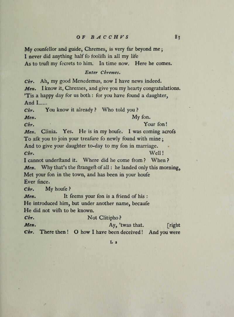 My counfellor and guide, Chremes, is very far beyond me; I never did anything half fo foolifli in all my life As to truft my fecrets to him. In time now. Here he comes. Enter Chremes, Chr, Ah, my good Menedemus, now I have news indeed. Men. I know it, Chremes, and give you my hearty congratulations. ^Tis a happy day for us both: for you have found a daughter, And I Chr, You know it already ? Who told you ? Men, My fon. Chr, Your fon! Men. Clinia. Yes. He is in my houfe. I was coming acrofs To afk you to join your treafure fo newly found with mine; And to give your daughter to-day to my fon in marriage. Chr. Well! I cannot underftand it. Where did he come from ? When ? Men. Why that’s the ftrangeft of all: he landed only this morning. Met your fon in the town, and has been in your houfe Ever fince. Chr. My houfe ? Men. It feems your fon is a friend of his : He introduced him, but under another name, becaufe He did not wifh to be known. Chr. NotClitipho? Men. Ay, ’twas that. [right Chr. There then! O how I have been deceived! And you were L a