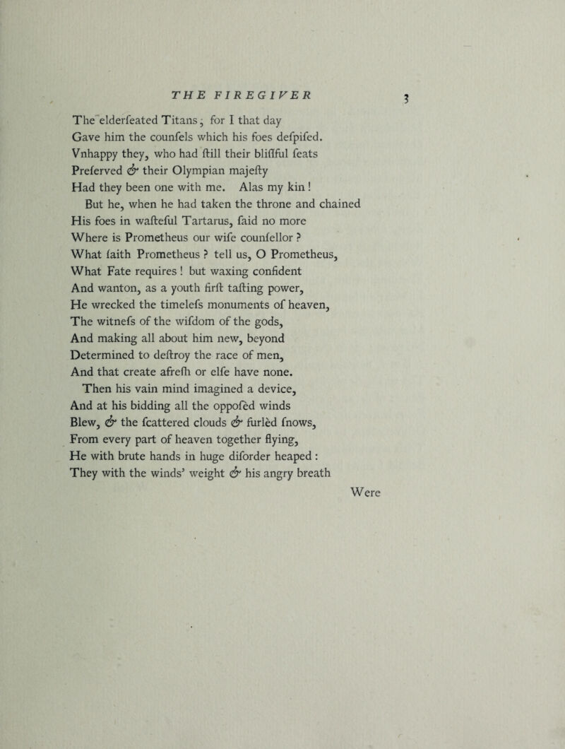 The elderfeated Titans, for I that day Gave him the counfels which his foes defpifed. Vnhappy they, who had ftill their bliflful feats Preferved & their Olympian majefty Had they been one with me. Alas my kin! But he, when he had taken the throne and chained His foes in wafteful Tartarus, faid no more Where is Prometheus our wife counfellor ? What faith Prometheus ? tell us, O Prometheus, What Fate requires ! but waxing confident And wanton, as a youth firft tailing power. He wrecked the timelefs monuments of heaven, The witnefs of the wifdom of the gods, And making all about him new, beyond Determined to deftroy the race of men. And that create afrefh or elfe have none. Then his vain mind imagined a device. And at his bidding all the oppofed winds Blew, & the fcattered clouds & furled fnows, From every part of heaven together flying, He with brute hands in huge diforder heaped : They with the winds5 weight & his angry breath Were