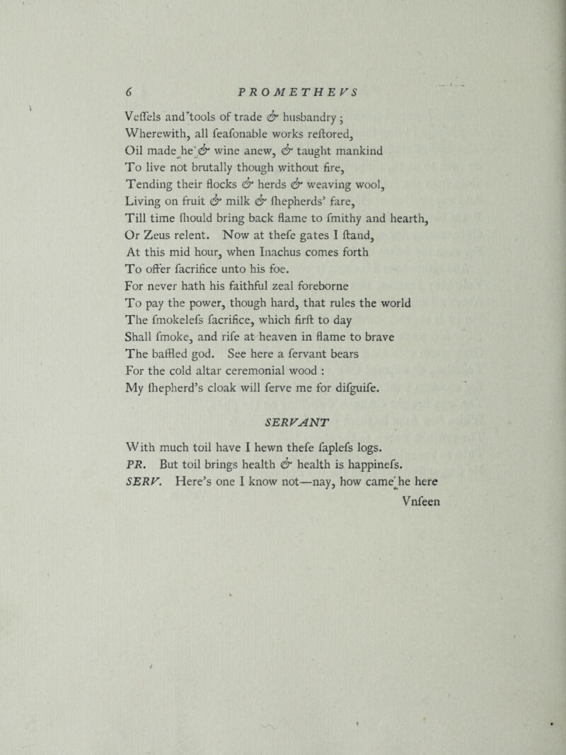 Veffels and^tools of trade & husbandry • Wherewith, all feafonable works reftored. Oil made he <& wine anew, & taught mankind To live not brutally though without fire. Tending their flocks & herds & weaving wool. Living on fruit & milk <£r fhepherds’ fare, Till time fhould bring back flame to fmithy and hearth, Or Zeus relent. Now at thefe gates I ftand. At this mid hour, when Inachus comes forth To offer facrifice unto his foe. For never hath his faithful zeal foreborne To pay the power, though hard, that rules the world The fmokelefs facrifice, which firfl: to day Shall fmoke, and rife at heaven in flame to brave The baffled god. See here a fervant bears For the cold altar ceremonial wood : My fhepherd’s cloak will ferve me for difguife. SERVANT W ith much toil have I hewn thefe faplefs logs. PR. But toil brings health & health is happinefs. SERF. Here’s one I know not—nay, how cameflie here Vnfeen