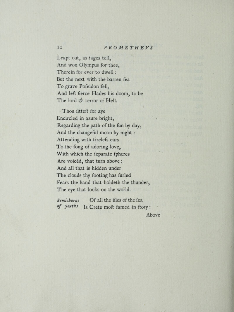 Leapt out, as {ages tell, And won Olympus for thee. Therein for ever to dwell: But the next with the barren fea To grave Pofeidon fell. And left fierce Hades his doom, to be The lord & terror of Hell. Thou fitted: for aye Encircled in azure bright. Regarding the path of the fun by day. And the changeful moon by night : Attending with tirelefs ears To the fong of adoring love. With which the feparate fpheres Are voiced, that turn above : And all that is hidden under The clouds thy footing has furled Fears the hand that holdeth the thunder, The eye that looks on the world. Semichorus Of all the ifles of the fea of youths js Crete moll famed in ftory: Above