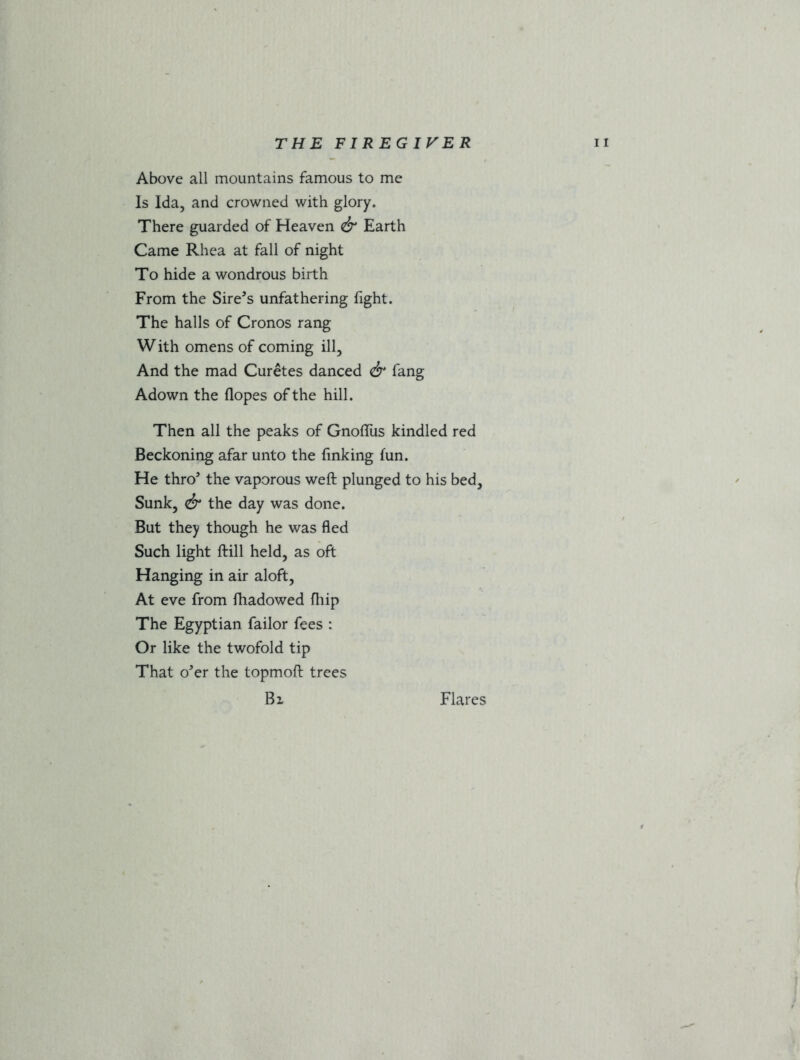 Above all mountains famous to me Is Ida, and crowned with glory. There guarded of Heaven & Earth Came Rhea at fall of night To hide a wondrous birth From the Sire’s unfathering fight. The halls of Cronos rang W ith omens of coming ill. And the mad Curetes danced & fang Adown the Hopes of the hill. Then all the peaks of Gnoflus kindled red Beckoning afar unto the finking fun. He thro’ the vaporous weft plunged to his bed. Sunk, & the day was done. But they though he was fled Such light ftill held, as oft Hanging in air aloft, At eve from fhadowed fliip The Egyptian failor fees : Or like the twofold tip That o’er the topmoft trees