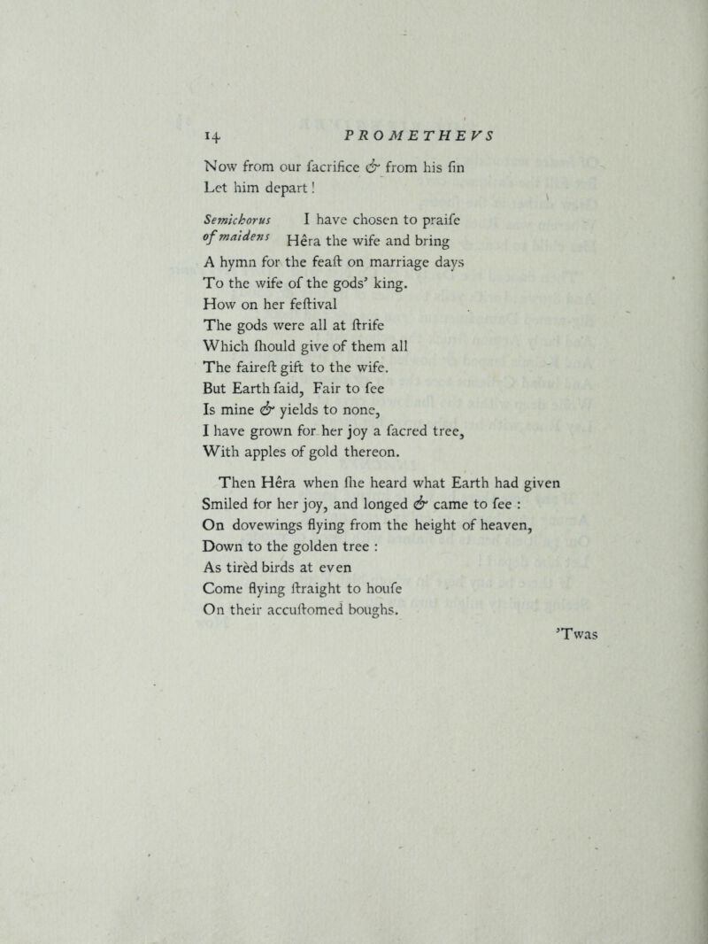 Now from our facrifice & from his fin Let him depart! Semichorus I have chosen to praife of maidens j-j£ra the wife and bring A hymn for the feaft on marriage days To the wife of the gods5 king. How on her feftival The gods were all at ftrife Which fhould give of them all The faireft gift to the wife. But Earth faid, Fair to fee Is mine <& yields to none, I have grown for her joy a facred tree. With apples of gold thereon. Then Hera when file heard what Earth had given Smiled for her joy, and longed & came to fee : On dovewings flying from the height of heaven, Down to the golden tree : As tired birds at even Come flying lhraight to houfe On their accullomed boughs. Twas