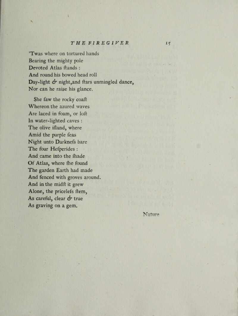 A THE F1REG1VER iy ^Twas where on tortured hands Bearing the mighty pole Devoted Atlas (lands : And round his bowed head roll Day-light & night,and (lars unmingled dance, Nor can he raise his glance. She faw the rocky coafl Whereon the azurcd waves Are laced in foam, or loll In water-lighted caves : The olive illand, where Amid the purple Teas Night unto Darknefs bare The four Hefperides : And came into the fhade Of Atlas, where fhe found The garden Earth had made And fenced with groves around. And in the midft it grew Alone, the pricelefs (lem. As careful, clear & true As graving on a gem. Nature