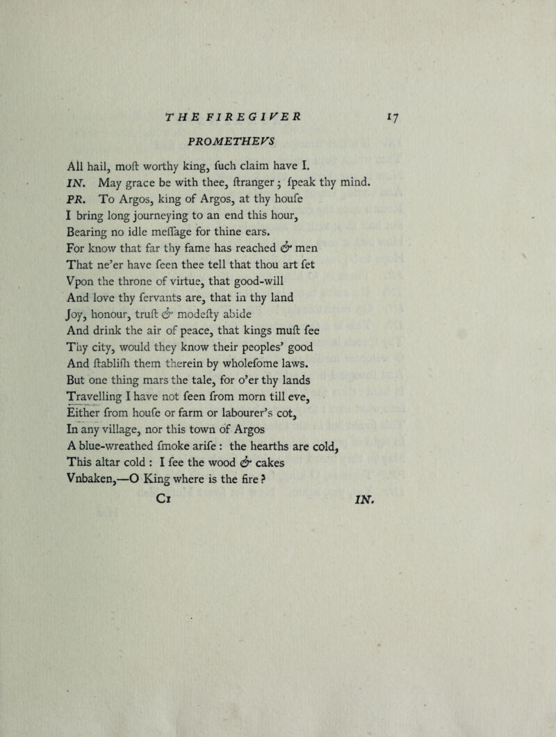 PR OME THE VS Ail hail, moft worthy king, fuch claim have I. IN. May grace be with thee, ftranger • {peak thy mind. PR. To Argos, king of Argos, at thy houfe I bring long journeying to an end this hour. Bearing no idle meffage for thine ears. For know that far thy fame has reached & men That ne’er have feen thee tell that thou art fet Vpon the throne of virtue, that good-will And love thy fervants are, that in thy land Joy, honour, truft & modefty abide And drink the air of peace, that kings muft fee Thy city, would they know their peoples’ good And ftablifli them therein by wholefome laws. But one thing mars the tale, for o’er thy lands Travelling I have not feen from morn till eve, Either from houfe or farm or labourer’s cot, In any village, nor this town of Argos A blue-wreathed fmoke arife : the hearths are cold, This altar cold : I fee the wood & cakes Vnbaken,—O King where is the fire ?