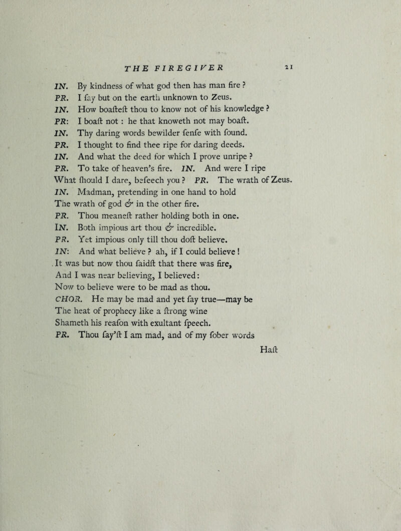 IN. By kindness of what god then has man fire ? PR. I fay but on the earth unknown to Zeus. IN. How boafteft thou to know not of his knowledge ? PR: I boaft not : he that knoweth not may boaft. IN. Thy daring words bewilder fenfe with found. PR. I thought to find thee ripe for daring deeds. IN. And what the deed for which I prove unripe ? PR. To take of heaven’s fire. IN. And were I ripe What fliould I dare, befeech you ? PR. The wrath of Zeus. IN. Madman, pretending in one hand to hold The wrath of god & in the other fire. PR. Thou meaneft rather holding both in one. IN'. Both impious art thou & incredible. PR. Yet impious only till thou doft believe. IN: And what believe ? ah, if I could believe ! . It was but now thou faidft that there was fire, And I was near believing, I believed: Nov/ to believe were to be mad as thou. CHOR. He may be mad and yet fay true—may be The heat of prophecy like a ftrong wine Shameth his reafon with exultant fpeech. PR. Thou fay’ft I am mad, and of my fober words Hail