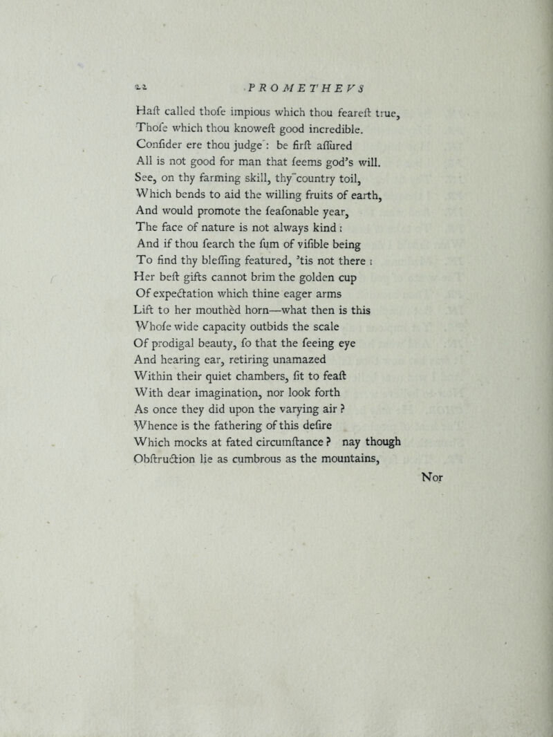 Haft called tbofe impious which thou feareft true, Thofe which thou knoweft good incredible. Confider ere thou judge': be firft allured All is not good for man that feems god’s will. See, on thy farming skill, thy~country toil, Which bends to aid the willing fruits of earth, And would promote the feafonable year, The face of nature is not always kind : And if thou fearch the fum of vifible being To find thy blefting featured, ’tis not there : Her beft gifts cannot brim the golden cup Of expectation which thine eager arms Lift to her mouthed horn—what then is this Whole wide capacity outbids the scale Of prodigal beauty, fo that the feeing eye And hearing ear, retiring unamazed Within their quiet chambers, fit to feaft With dear imagination, nor look forth As once they did upon the varying air ? Whence is the fathering of this defire Which mocks at fated circumftance ? nay though Obftrucftion lie as cumbrous as the mountains, Nor