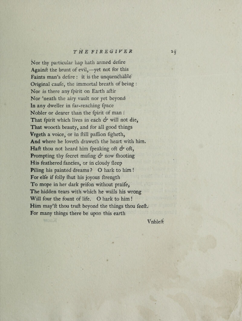 THE F1REG1VER 13 Nor thy particular hap hath armed defire Againft the brunt of evil,—yet not for this Faints man's defire : it is the unquenchable Original caufe, the immortal breath of being : Nor is there any fpirit on Earth aftir Nor neath the airy vault nor yet beyond In any dweller in far-reaching fpace Nobler or dearer than the fpirit of man : That fpirit which lives in each & will not die, That wooeth beauty, and for all good things Vrgeth a voice, or in ftill paffion figheth. And where he loveth draweth the heart with him. Haft thou not heard him fpeaking oft & oft, Prompting thy fecret mufing & now {hooting His feathered fancies, or in cloudy fleep Piling his painted dreams ? O hark to him ! For elfe if folly (hut his joyous ftrength To mope in her dark prifon without praife, The hidden tears with which he wails his wrong Will four the fount of life. O hark to him ! Him may’ft thou truft beyond the things thou feeft. For many things there be upon this earth Vnbleft