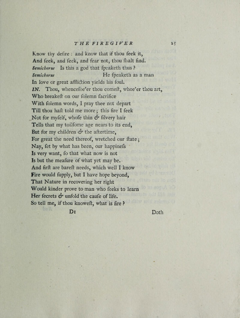 Know thy defire : and know that if thou feek it, And feek, and feek, and fear not, thou flialt find. Semichorus Is this a god that fpeaketh thus ? Semichorus He fpeaketh as a man In love or great afflidion yields his foul. IN. Thou, whencefoe’er thou comeft, whoe’er thou art, Who breakeft on our folemn facrifice With folemn words, I pray thee not depart Till thou haft told me more; this fire I feek Not for myfelf, whofe thin & filvery hair Tells that my toilfome age nears to its end, But for my children <& the aftertime, For great the need thereof, wretched our ftate; Nay, fet by what has been, our happinefs Is very want, fo that what now is not Is but the meafure of what yet may be. And firft are bareft needs, which well I know Fire would fupply, but I have hope beyond, That Nature in recovering her right Would kinder prove to man who feeks to learn Her fecrets & unfold the caufe of life. So tell me, if thou knoweft, what is fire ? Di Doth