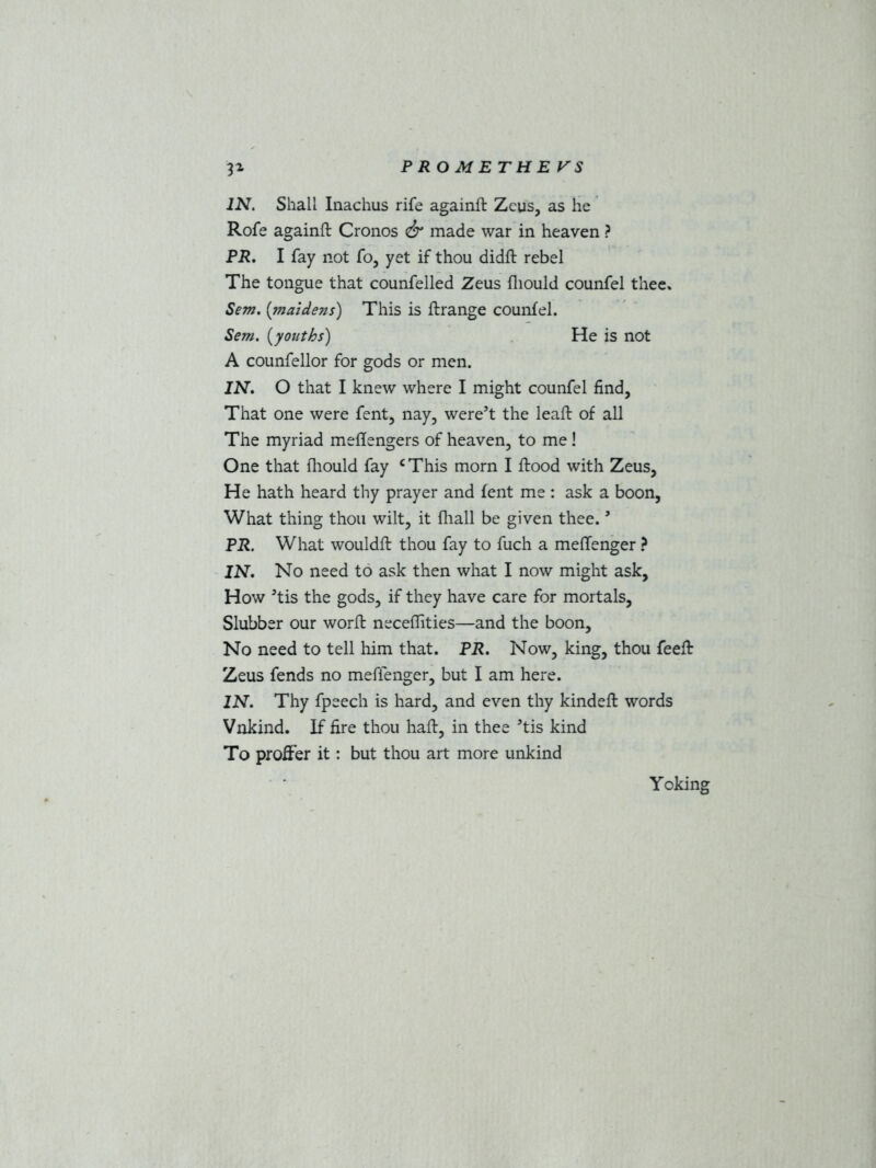 IN. Shall Inachus rife againft Zeus, as he Rofe againft Cronos & made war in heaven ? PR. I fay not fo, yet if thou didft rebel The tongue that counfelled Zeus fliould counfel thee. Sem. (maidens) This is ftrange counfel. Sem. (youths) He is not A counfellor for gods or men. IN. O that I knew where I might counfel find, That one were fent, nay, were’t the leaft of all The myriad meflengers of heaven, to me ! One that fliould fay cThis morn I ftood with Zeus, He hath heard thy prayer and fent me : ask a boon, What thing thou wilt, it fliall be given thee. * PR. What wouldft thou fay to fuch a meflenger ? IN. No need to ask then what I now might ask. How Jtis the gods, if they have care for mortals, Slubber our worft neceflities—and the boon. No need to tell him that. PR. Now, king, thou feeft Zeus fends no meflenger, but I am here. IN. Thy fpeech is hard, and even thy kindeft words Vnkind. If fire thou haft, in thee ’tis kind To proffer it: but thou art more unkind Y oking