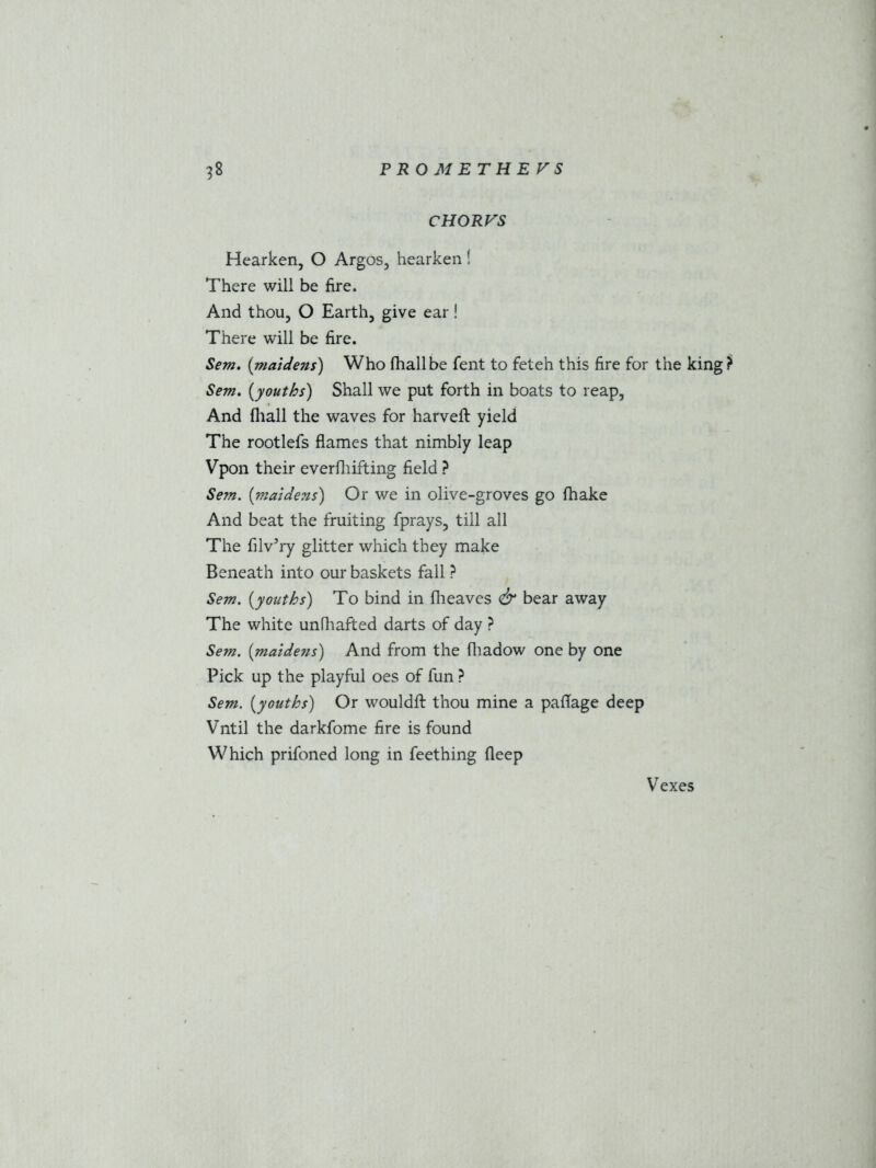 CHORVS Hearken, O Argos, hearken! There will be fire. And thou, O Earth, give ear! There will be fire. Sem. (maidens) Who fhallbe fent to feteh this fire for the king? Sem. (youths) Shall we put forth in boats to reap, And fiiall the waves for harveft yield The rootlefs flames that nimbly leap Vpon their everfliifting field ? Sem. (maidens) Or we in olive-groves go fhake And beat the fruiting fprays, till all The filv’ry glitter which they make Beneath into our baskets fall ? Sem. (youths) To bind in fheaves & bear away The white unfhafted darts of day ? Sem. (maide?is) And from the fhadow one by one Pick up the playful oes of fun ? Sem. (youths) Or wouldft thou mine a paflage deep Vntil the darkfome fire is found Which prifoned long in feething deep Vexes