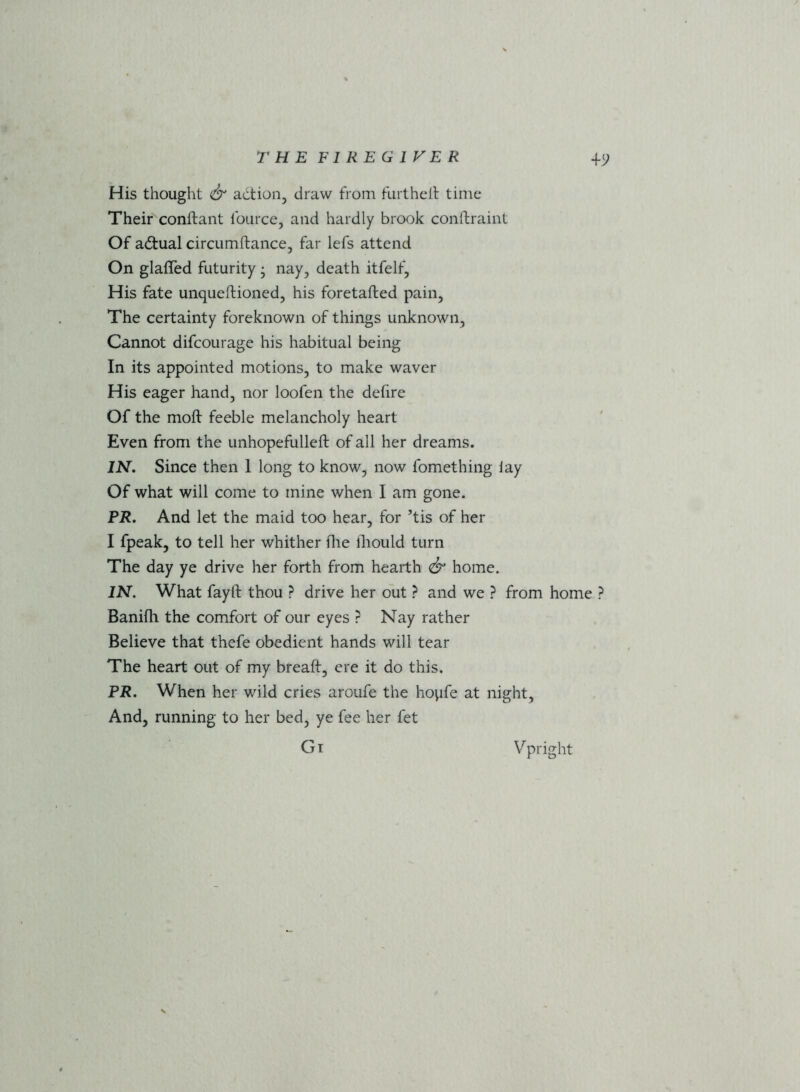 His thought & action, draw from furtheit time Their conftant fource, and hardly brook conftraint Of adtual circumftance, far lefs attend On glaffed futurity j nay, death itfelf, His fate unqueftioned, his foretafted pain, The certainty foreknown of things unknown, Cannot difcourage his habitual being In its appointed motions, to make waver His eager hand, nor loofen the defire Of the moft feeble melancholy heart Even from the unhopefulleft of all her dreams. IN. Since then 1 long to know, now fomething lay Of what will come to mine when I am gone. PR. And let the maid too hear, for ’tis of her I fpeak, to tell her whither fhe fhould turn The day ye drive her forth from hearth & home. IN. What fay ft thou ? drive her out ? and we ? from home ? Banifti the comfort of our eyes ? Nay rather Believe that thefe obedient hands will tear The heart out of my breaft, ere it do this. PR. When her wild cries aroufe the hopfe at night. And, running to her bed, ye fee her fet Gi Vpright