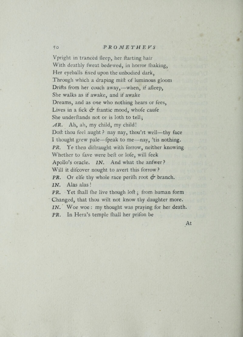 Vpright in tranced deep, her darting hair With deathly lweat bedewed, in horror lhaking, Her eyeballs fixed upon the unbodied dark, Through which a draping mid of luminous gloom Drifts from her couch away,—when, if adeep, She walks as if awake, and if awake Dreams, and as one who nothing hears or fees, Lives in a dck & frantic mood, whofe caufe She underdands not or is loth to tell; AR. Ah, ah, my child, my child! Dod thou feel aught ? nay nay, thou’rt well—thy face I thought grew pale—fpeak to me—nay, ’tis nothing. PR. Ye then didraught with forrow, neither knowing Whether to fave were bed or lofe, will feek Apollo’s oracle. IN. And what the anfwer ? Will it dilcover nought to avert this forrow ? PR. Or elfe thy whole race peridi root & branch. IN. Alas alas! PR. Yet diall die live though lod ; from human form Changed, that thou wilt not know thy daughter more. IN. Woe woe : my thought was praying for her death. PR. In Hera’s temple fhall her prifon be At