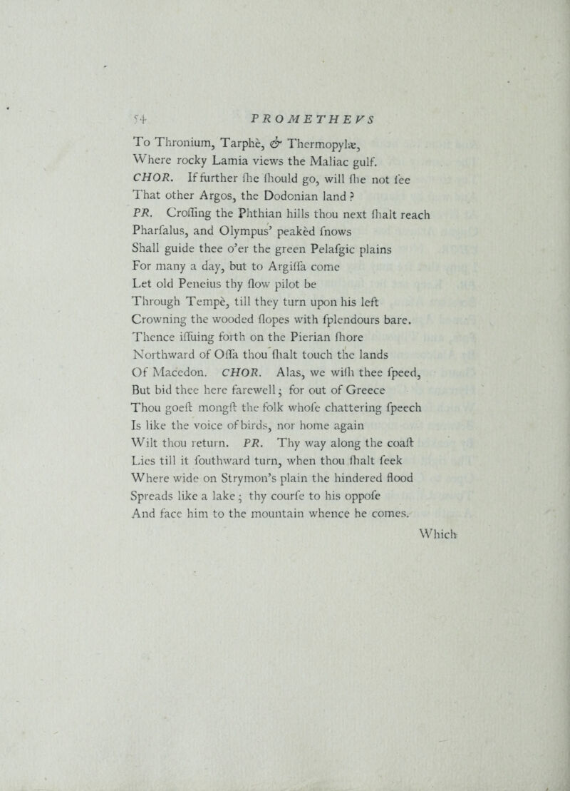 To Thronium, Tarphe, & Thermopylae, Where rocky Lamia views the Maliac gulf. CHOR. If further (lie (hould go, will file not lee That other Argos, the Dodonian land ? PR. Croffing the Phthian hills thou next (halt reach Pharfalus, and Olympus’ peaked fnows Shall guide thee o’er the green Pelafgic plains For many a day, but to Argiffa come Let old Peneius thy flow pilot be Through Tempe, till they turn upon his left Crowning the wooded (lopes with fplendours bare. Thence ifluing forth on the Pierian fhore Northward of OfTa thou (halt touch the lands Of Macedon. CHOR. Alas, we wifli thee fpeed, But bid thee here farewell; for out of Greece Thou goeft mongft the folk whole chattering fpeech Is like the voice of birds, nor home again Wilt thou return. PR. Thy way along the coaft Lies till it fouthward turn, when thou (halt feek Where wide on Strymon’s plain the hindered flood Spreads like a lake; thy courfe to his oppofe And face him to the mountain whence he comes. Which