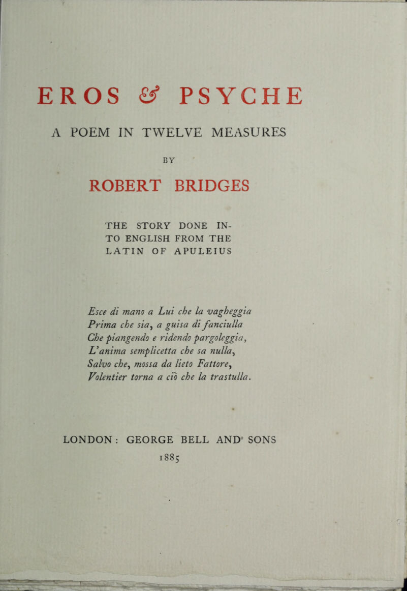 A POEM IN TWELVE MEASURES BY ROBERT BRIDGES THE STORY DONE IN- TO ENGLISH FROM THE LATIN OF APULEIUS Esce di mano a Lui che la vagheggia Prtma che sia^ a guisa di fanciulla Che piangendo e ridendo pargoleggia, Uanima semplicetta che sa nulla^ Salvo che^ mossa da lieto Fattore^ Volentier torna a do che la trastulla. LONDON : GEORGE BELL AND* SONS 1885