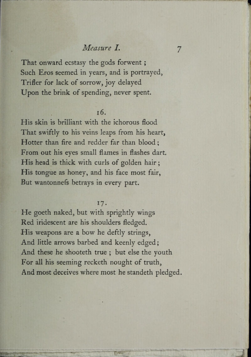 That onward ecstasy the gods forwent ; Such Eros seemed in years, and is portrayed, Trifler for lack of sorrow, joy delayed Upon the brink of spending, never spent. i6. H is skin is brilliant with the ichorous flood That swiftly to his veins leaps from his heart. Hotter than fire and redder far than blood; From out his eyes small flames in flashes dart. His head is thick with curls of golden hair; His tongue as honey, and his face most fair, But wantonnefs betrays in every part. 17- He goeth naked, but with sprightly wings Red iridescent are his shoulders fledged. His weapons are a bow he deftly strings. And little arrows barbed and keenly edged; And these he shooteth true ; but else the youth For all his seeming recketh nought of truth. And most deceives where most he standeth pledged.