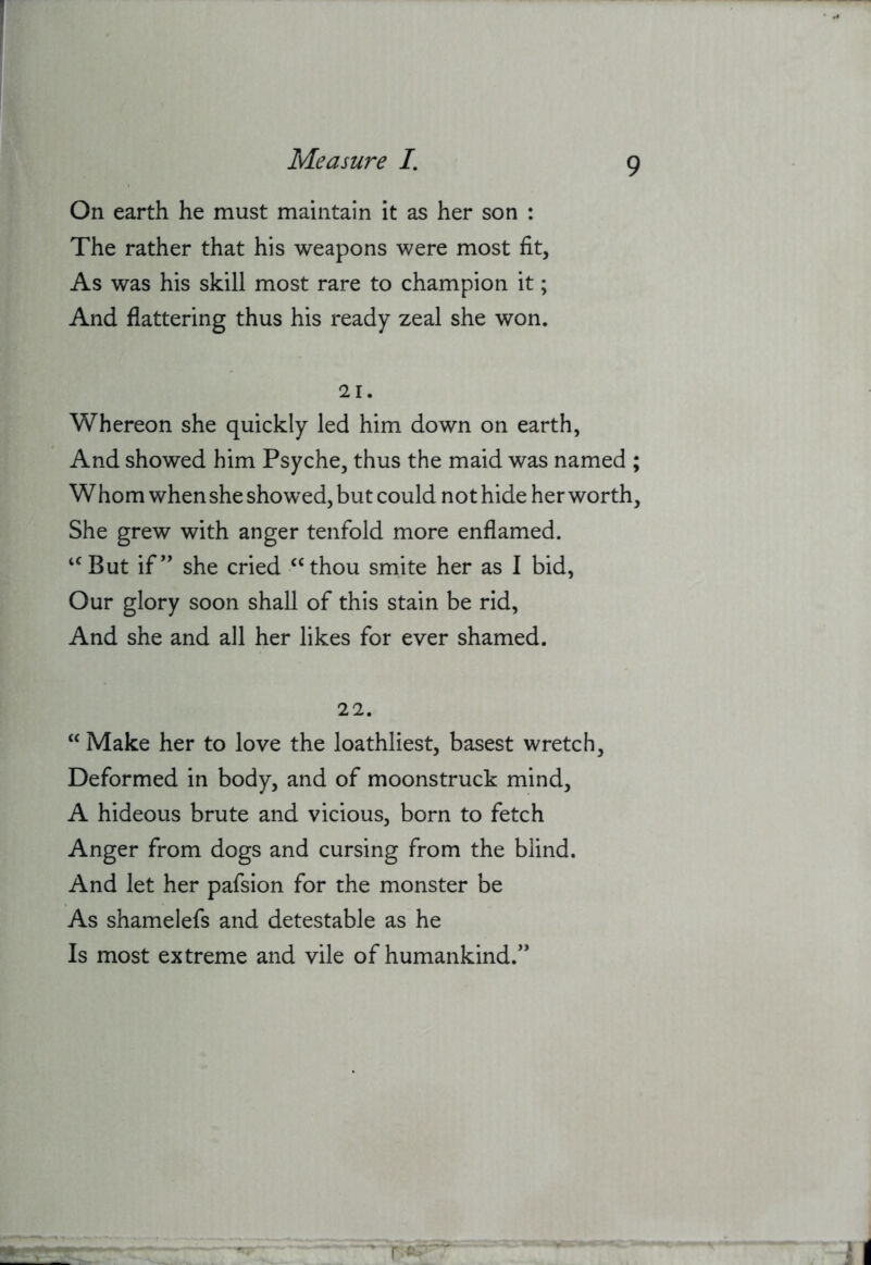 On earth he must maintain it as her son : The rather that his weapons were most fit. As was his skill most rare to champion it; And flattering thus his ready zeal she won. 21. Whereon she quickly led him down on earth, And showed him Psyche, thus the maid was named ; W horn when she showed, but could not hide her worth. She grew with anger tenfold more enflamed. ‘^But if” she cried “thou smite her as I bid, Our glory soon shall of this stain be rid. And she and all her likes for ever shamed. 22. “ Make her to love the loathliest, basest wretch. Deformed in body, and of moonstruck mind, A hideous brute and vicious, born to fetch Anger from dogs and cursing from the blind. And let her pafsion for the monster be As shamelefs and detestable as he Is most extreme and vile of humankind.”