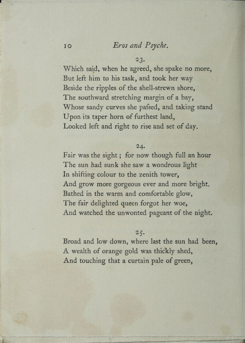 23* Which said, when he agreed, she spake no more, But left him to his task, and took her way Beside the ripples of the shell-strewn shore, The southward stretching margin of a bay. Whose sandy curves she pafsed, and taking stand Upon its taper horn of furthest land. Looked left and right to rise and set of day. 24- Fair was the sight; for now though full an hour The sun had sunk she saw a wondrous light In shifting colour to the zenith tower. And grow more gorgeous ever and more bright. Bathed in the warm and comfortable glow, The fair delighted queen forgot her woe, And watched the unwonted pageant of the night. 25- Broad and low down, where last the sun had been, A wealth of orange gold was thickly shed, And touching that a curtain pale of green.