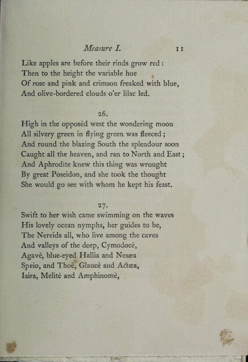 Like apples are before their rinds grow red : Then to the height the variable hue Of rose and pink and crimson freaked with blue, And olive-bordered clouds o’er lilac led. 26. High in the opposed west the wondering moon All silvery green in flying green was fleeced; And round the blazing South the splendour soon Caught all the heaven, and ran to North and East; And Aphrodite knew this thing was wrought By great Poseidon, and she took the thought She would go see with whom he kept his feast. 27- Swift to her wish came swimming on the waves His lovely ocean nymphs, her guides to be. The Nereids all, who live among the caves And valleys of the deep, Cymodoce, Agave, blue-eyed Hallia and Nesasa Speio, and Thoe, Glauce and Adasa, laira, Melite and Amphinome, ^