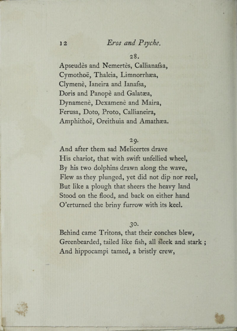 28. Apseudes and Nemertes, Callianafsa, Cymothoe, Thaleia, Limnorrhaea, Clymene, laneira and lanafsa, Doris and Panope and Galataea, Dynamene, Dexamene and Maira, Ferusa, Doto, Proto, Callianeira, Amphithoe, Oreithuia and Amathasa. 29. And after them sad Melicertes drave His chariot, that with swift unfellied wheel, By his two dolphins drawn along the wave, Flew as they plunged, yet did not dip nor reel. But like a plough that sheers the heavy land Stood on the flood, and back on either hand Overturned the briny furrow with its keel. 30- Behind came Tritons, that their conches blew, Greenbearded, tailed like fish, all sleek and stark And hippocampi tamed, a bristly crew,