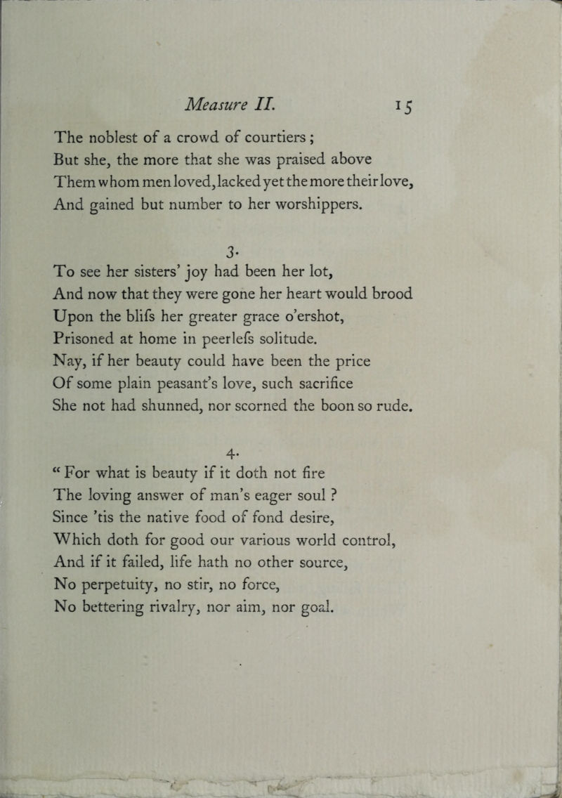 The noblest of a crowd of courtiers ; But she, the more that she was praised above Them w horn men loved, lacked yet the more their love. And gained but number to her worshippers. 3* To see her sisters’ joy had been her lot, And now that they were gone her heart would brood Upon the blifs her greater grace o’ershot, Prisoned at home in peerlefs solitude. Nay, if her beauty could have been the price Of some plain peasant’s love, such sacrifice She not had shunned, nor scorned the boon so rude. 4* ‘‘ For what is beauty if it doth not fire The loving answer of man’s eager soul ? Since ’tis the native food of fond desire, Which doth for good our various world control, And if it failed, life hath no other source. No perpetuity, no stir, no force. No bettering rivalry, nor aim, nor goal.