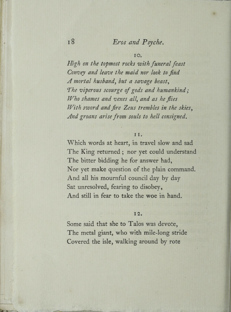 10. High on the topmost rocks with funeral feast Convey and leave the maid nor look to find A mortal husband^ hut a savage beast,, Phe viperous scourge of gods and humankind; Who shames and vexes all^ and as he flies With sword and fire Zeus trembles in the skies,, And groans arise from souls to hell consigned, 11. Which words at hearty in travel slow and sad The King returned ; nor yet could understand The bitter bidding he for answer had, Nor yet make question of the plain command. And all his mournful council day by day Sat unresolved, fearing to disobey, And still in fear to take the woe in hand. 12. Some said that she to Talos was devote. The metal giant, who with mile-long stride Covered the isle, walking around by rote