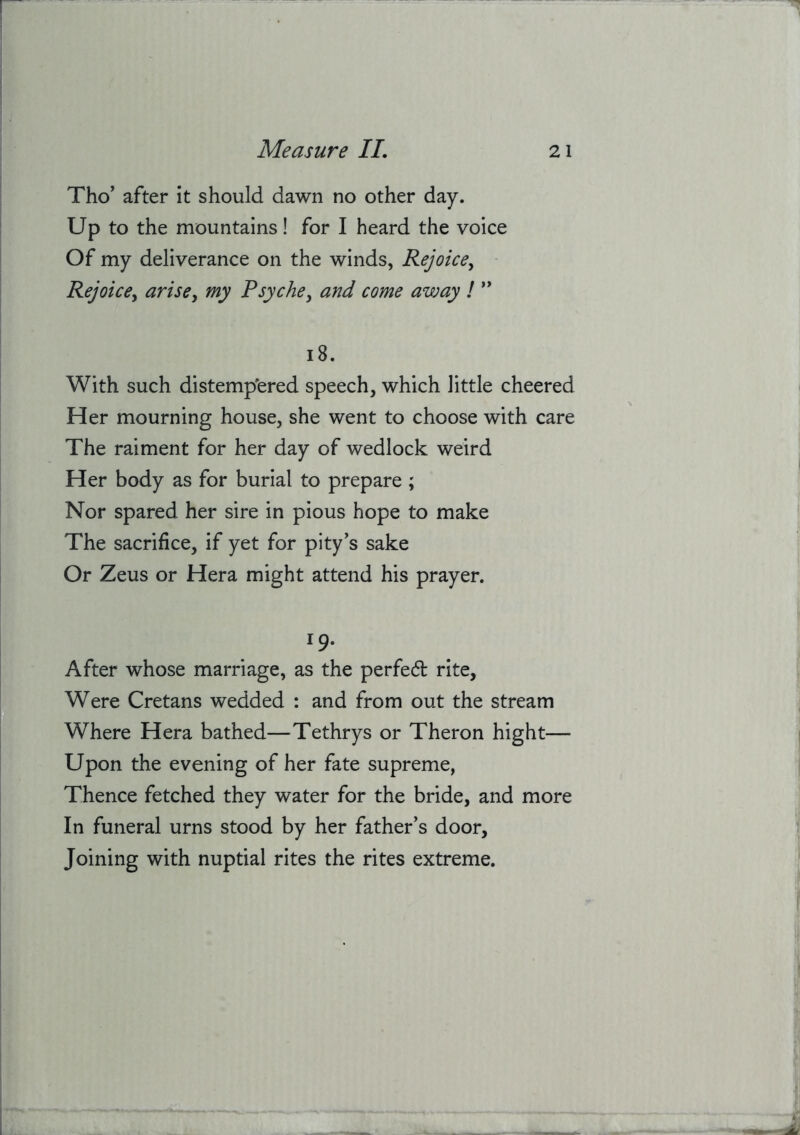 Tho’ after it should dawn no other day. Up to the mountains! for I heard the voice Of my deliverance on the winds, Rejoice^ Rejoice^ arise^ my Psyche, and come away ! i8. With such distempered speech, which little cheered Her mourning house, she went to choose with care The raiment for her day of wedlock weird Her body as for burial to prepare ; Nor spared her sire in pious hope to make The sacrifice, if yet for pity's sake Or Zeus or Hera might attend his prayer. 19- After whose marriage, as the perfed rite. Were Cretans wedded : and from out the stream Where Hera bathed—Tethrys or Theron hight— Upon the evening of her fate supreme, Thence fetched they water for the bride, and more In funeral urns stood by her father’s door, Joining with nuptial rites the rites extreme.