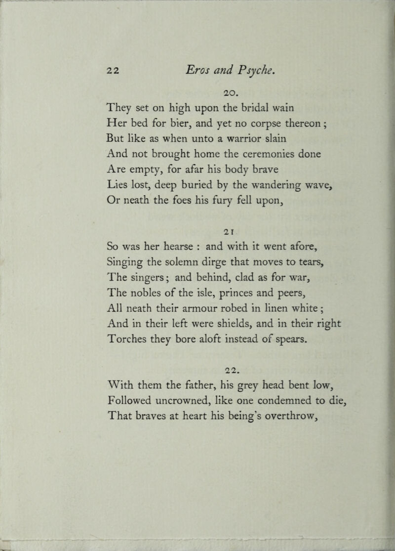 20. They set on high upon the bridal wain Her bed for bier, and yet no corpse thereon; But like as when unto a warrior slain And not brought home the ceremonies done Are empty, for afar his body brave Lies lost, deep buried by the wandering wave. Or neath the foes his fury fell upon, 21 So was her hearse : and with it went afore. Singing the solemn dirge that moves to tears. The singers; and behind, clad as for war, The nobles of the isle, princes and peers. All neath their armour robed in linen white; And in their left were shields, and in their right Torches they bore aloft instead of spears. 22. With them the father, his grey head bent low. Followed uncrowned, like one condemned to die. That braves at heart his being’s overthrow.