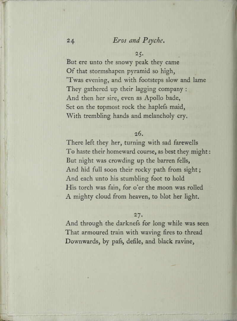 25- But ere unto the snowy peak they came Of that stormshapen pyramid so high, 'Twas evening, and with footsteps slow and lame They gathered up their lagging company : And then her sire, even as Apollo bade, Set on the topmost rock the.haplefs maid. With trembling hands and melancholy cry. 26. There left they her, turning with sad farewells To haste their homeward course, as best they might: But night was crowding up the barren fells, And hid full soon their rocky path from sight; And each unto his stumbling foot to hold His torch was fain, for o’er the moon was rolled A mighty cloud from heaven, to blot her light. 27. And through the darknefs for long while was seen That armoured train with waving fires to thread Downwards, by pafs, defile, and black ravine.