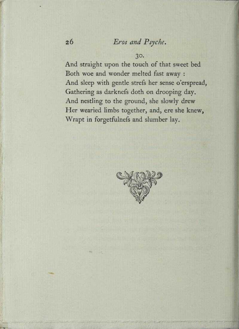 30- And straight upon the touch of that sweet bed Both woe and wonder melted fast away : And sleep with gentle strefs her sense o’erspread. Gathering as darknefs doth on drooping day. And nestling to the ground, she slowly drew Her wearied limbs together, and, ere she knew, Wrapt in forgetfulnefs and slumber lay.