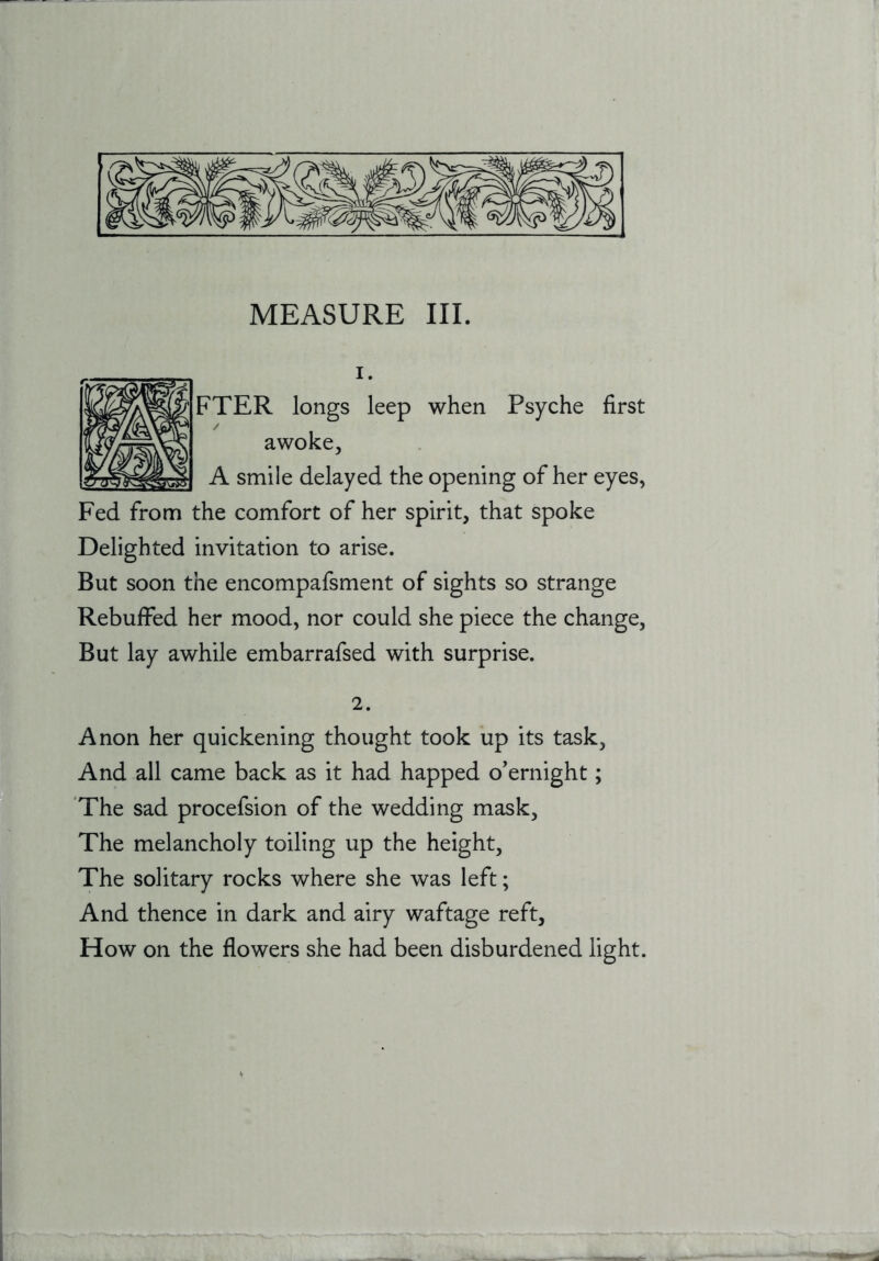 1. FTER longs leep when Psyche first awoke, A smile delayed the opening of her eyes, Fed from the comfort of her spirit, that spoke Delighted invitation to arise. But soon the encompafsment of sights so strange Rebuffed her mood, nor could she piece the change. But lay awhile embarrafsed with surprise. 2. Anon her quickening thought took up its task. And all came back as it had happed o’ernight; 'The sad procefsion of the wedding mask. The melancholy toiling up the height. The solitary rocks where she was left; And thence in dark and airy waftage reft. How on the flowers she had been disburdened light.