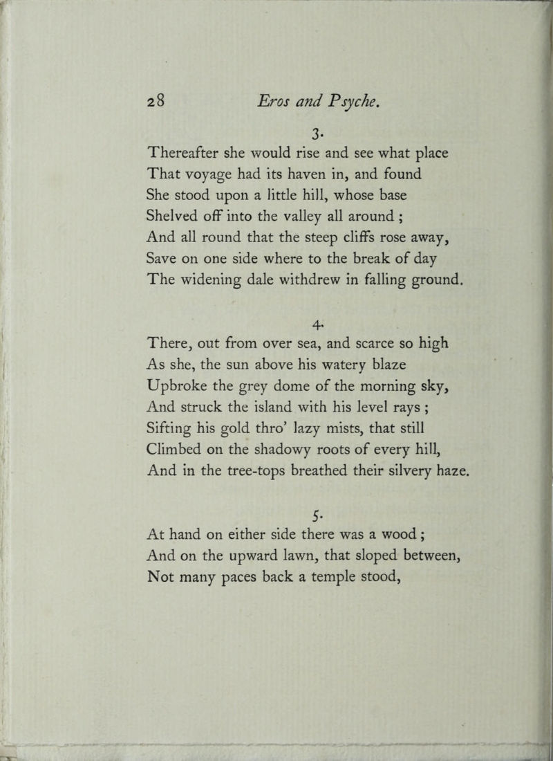 3. Thereafter she would rise and see what place That voyage had its haven in, and found She stood upon a little hill, whose base Shelved off into the valley all around ; And all round that the steep cliffs rose away, Save on one side where to the break of day The widening dale withdrew in falling ground. 4- There, out from over sea, and scarce so high As she, the sun above his watery blaze Upbroke the grey dome of the morning sky. And struck the island with his level rays ; Sifting his gold thro’ lazy mists, that still Climbed on the shadowy roots of every hill. And in the tree-tops breathed their silvery haze. 5- At hand on either side there was a wood; And on the upward lawn, that sloped between. Not many paces back a temple stood,