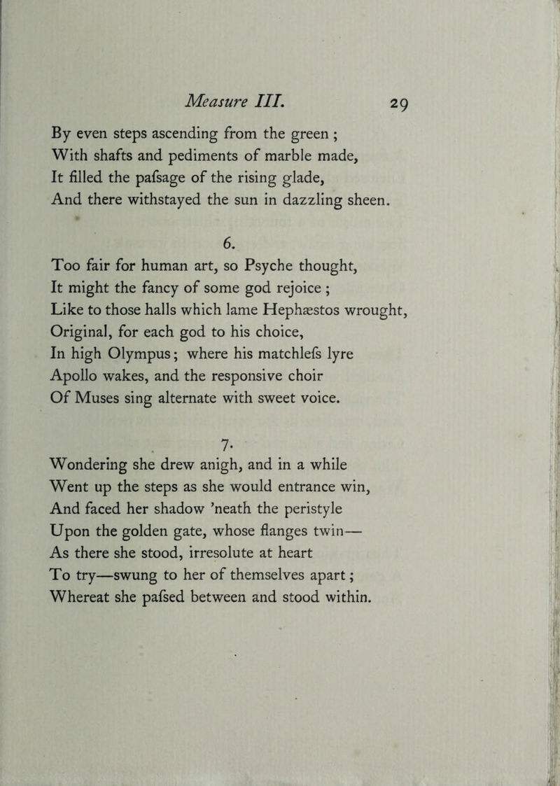 By even steps ascending from the green ; With shafts and pediments of marble made. It filled the pafsage of the rising glade, And there withstayed the sun in dazzling sheen. 6. Too fair for human art, so Psyche thought, It might the fancy of some god rejoice ; Like to those halls which lame Hephsestos wrought. Original, for each god to his choice, In high Olympus; where his matchlefs lyre Apollo wakes, and the responsive choir Of Muses sing alternate with sweet voice. 7- Wondering she drew anigh, and in a while Went up the steps as she would entrance win. And faced her shadow 'neath the peristyle Upon the golden gate, whose flanges twin— As there she stood, irresolute at heart To try—swung to her of themselves apart; Whereat she pafsed between and stood within.