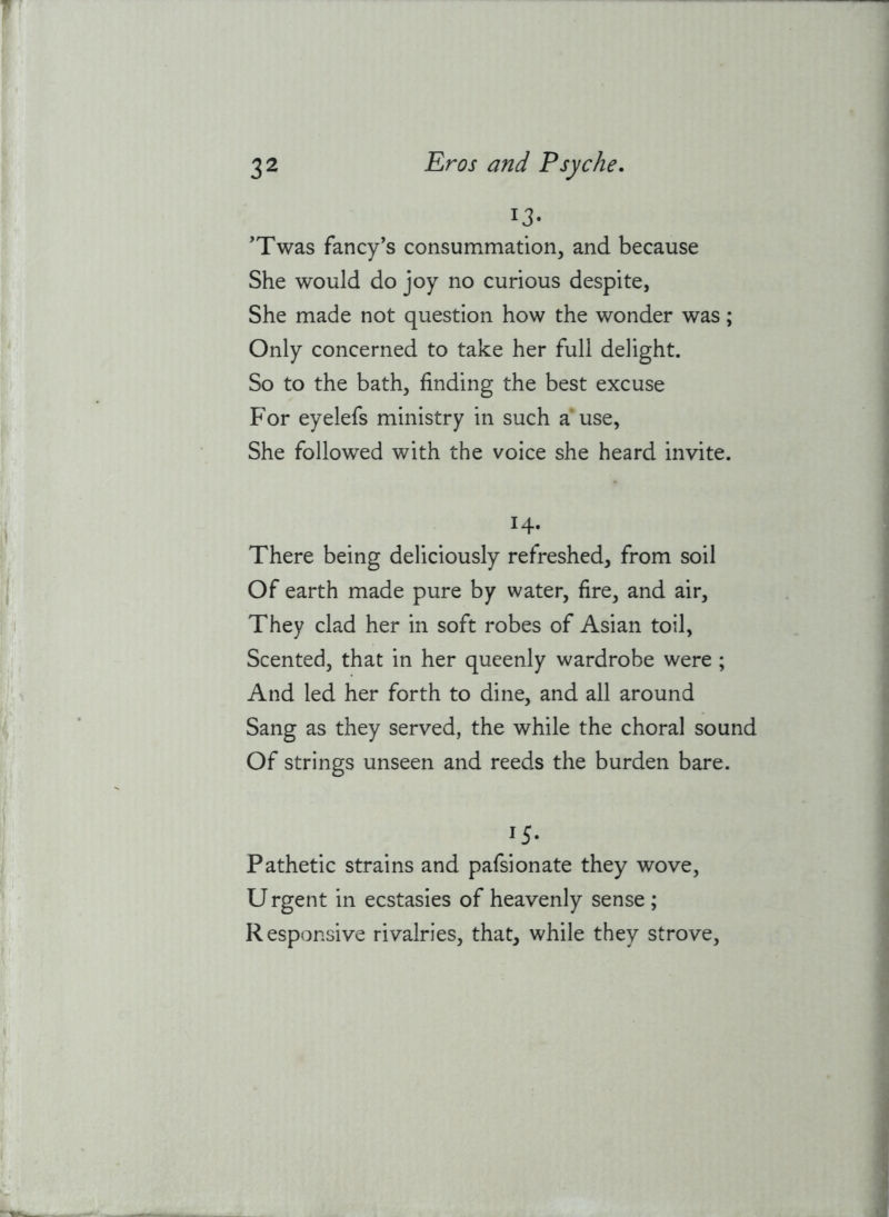 ij- 'Twas fancy’s consummation, and because She would do joy no curious despite, She made not question how the wonder was ; Only concerned to take her full delight. So to the bath, finding the best excuse For eyelefs ministry in such a use, She followed with the voice she heard invite. 14. There being deliciously refreshed, from soil Of earth made pure by water, fire, and air. They clad her in soft robes of Asian toil, Scented, that in her queenly wardrobe were ; And led her forth to dine, and all around Sang as they served, the while the choral sound Of strings unseen and reeds the burden bare. 15- Pathetic strains and pafsionate they wove, U rgent in ecstasies of heavenly sense ; Responsive rivalries, that, while they strove.