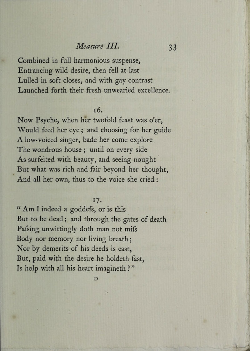 Combined in full harmonious suspense. Entrancing wild desire, then fell at last Lulled in soft closes, and with gay contrast Launched forth their fresh unwearied excellence. i6. Now Psyche, when her twofold feast was o’er. Would feed her eye; and choosing for her guide A low-voiced singer, bade her come explore The wondrous house ; until on every side As surfeited with beauty, and seeing nought But what was rich and fair beyond her thought. And all her own, thus to the voice she cried: 17- Am I indeed a goddefs, or is this But to be dead; and through the gates of death Pafsing unwittingly doth man not mifs Body nor memory nor living breath; Nor by demerits of his deeds is cast. But, paid with the desire he holdeth fast. Is holp with all his heart imagineth ? ” D