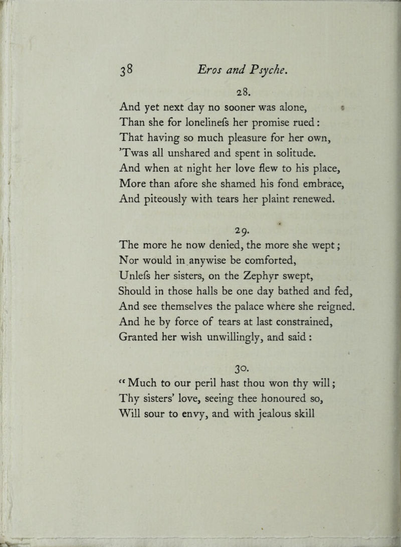 28. And yet next day no sooner was alone, & Than she for lonelinefs her promise rued: That having so much pleasure for her own, ’Twas all unshared and spent in solitude. And when at night her love flew to his place. More than afore she shamed his fond embrace. And piteously with tears her plaint renewed. The more he now denied, the more she wept; Nor would in anywise be comforted, Unlefs her sisters, on the Zephyr swept. Should in those halls be one day bathed and fed. And see themselves the palace where she reigned. And he by force of tears at last constrained. Granted her wish unwillingly, and said: 30. Much to our peril hast thou won thy will; Thy sisters’ love, seeing thee honoured so. Will sour to envy, and with jealous skill