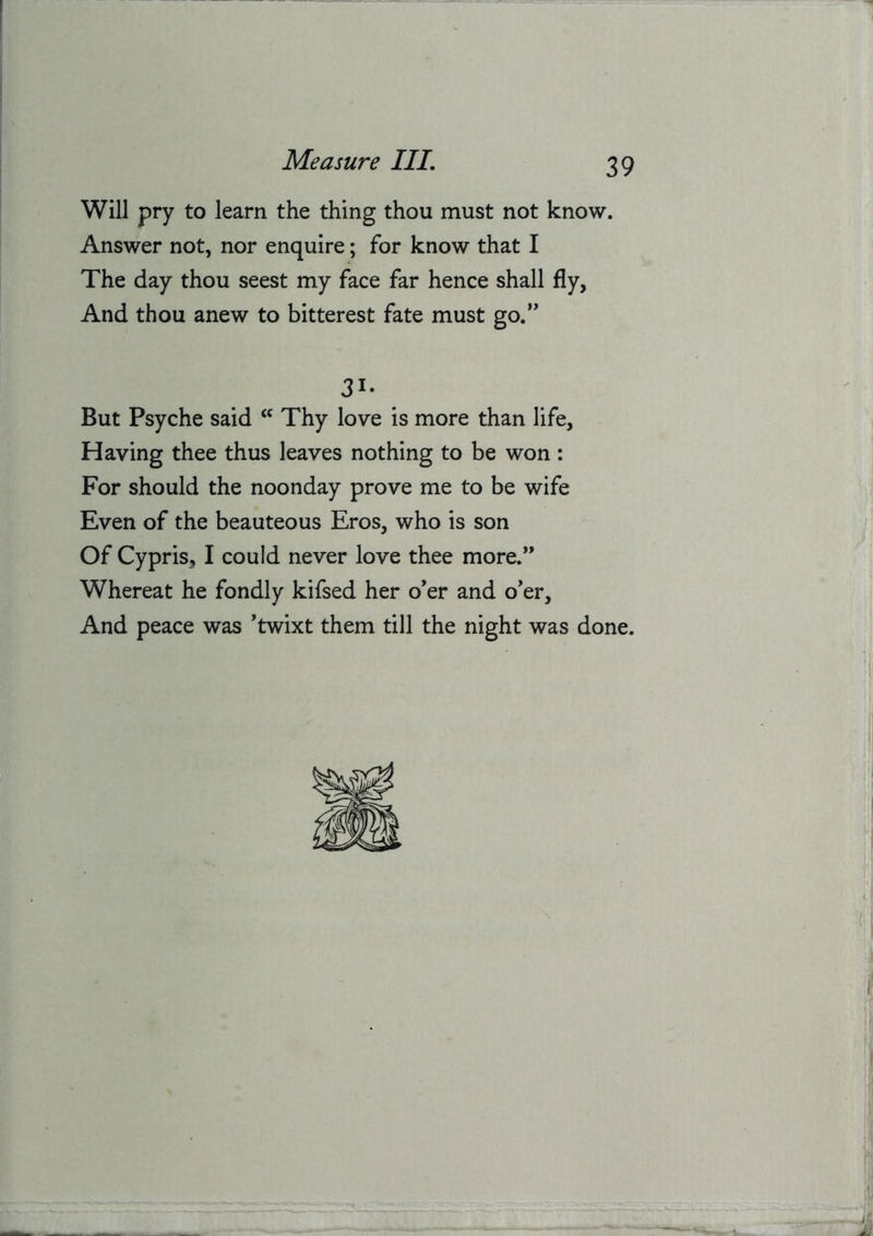 Will pry to learn the thing thou must not know. Answer not, nor enquire; for know that I The day thou seest my face far hence shall fly. And thou anew to bitterest fate must go.” 31- But Psyche said Thy love is more than life. Having thee thus leaves nothing to be won ; For should the noonday prove me to be wife Even of the beauteous Eros, who is son Of Cypris, I could never love thee more.” Whereat he fondly kifsed her o'er and o'er. And peace was 'twixt them till the night was done.