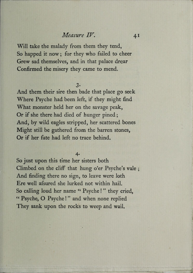 Will take the malady from them they tend, So happed it now; for they who failed to cheer Grew sad themselves, and in that palace drear Confirmed the misery they came to mend. 3. And them their sire then bade that place go seek Where Psyche had been left, if they might find What monster held her on the savage peak, Or if she there had died of hunger pined; And, by wild eagles stripped, her scattered bones Might still be gathered from the barren stones. Or if her fate had left no trace behind. 4* So just upon this time her sisters both Climbed on the cliff that hung o'er Psyche’s vale ; And finding there no sign, to leave were loth Ere well afsured she lurked not within hail. So calling loud her name ‘‘ Psyche! ” they cried, Psyche, O Psyche! ” and when none replied They sank upon the rocks to weep and wail.